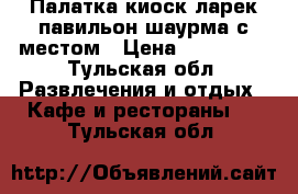 Палатка киоск ларек павильон шаурма с местом › Цена ­ 149 000 - Тульская обл. Развлечения и отдых » Кафе и рестораны   . Тульская обл.